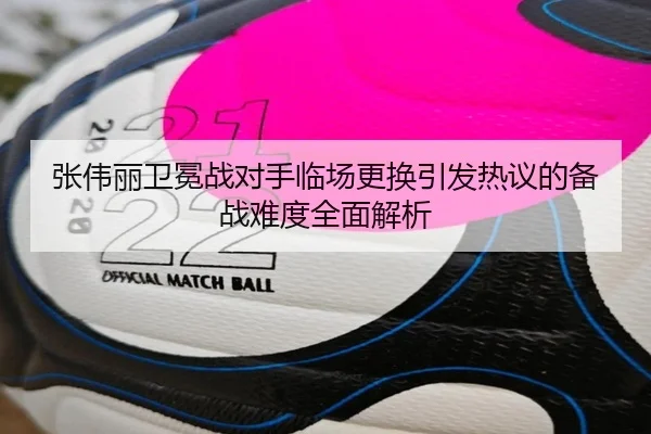 张伟丽卫冕战对手临场更换引发热议的备战难度全面解析
